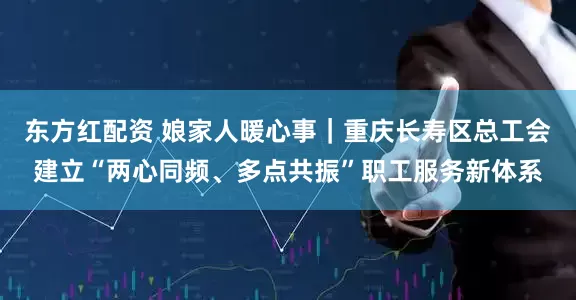 东方红配资 娘家人暖心事｜重庆长寿区总工会建立“两心同频、多点共振”职工服务新体系
