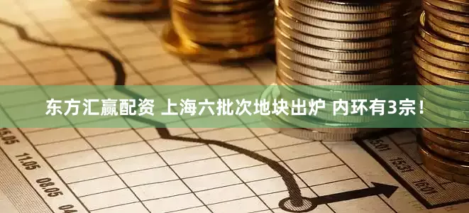 东方汇赢配资 上海六批次地块出炉 内环有3宗！